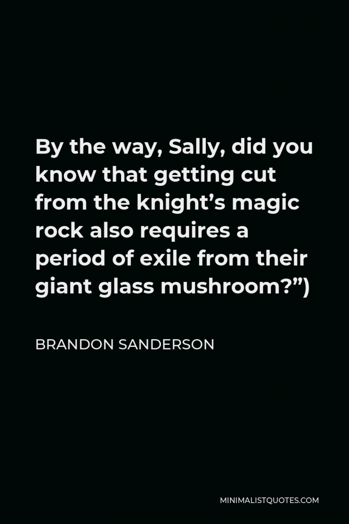 Brandon Sanderson Quote - By the way, Sally, did you know that getting cut from the knight’s magic rock also requires a period of exile from their giant glass mushroom?”)