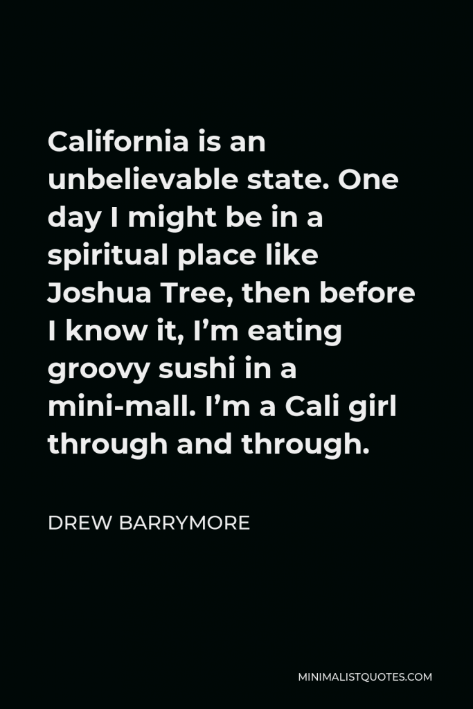 Drew Barrymore Quote - California is an unbelievable state. One day I might be in a spiritual place like Joshua Tree, then before I know it, I’m eating groovy sushi in a mini-mall. I’m a Cali girl through and through.