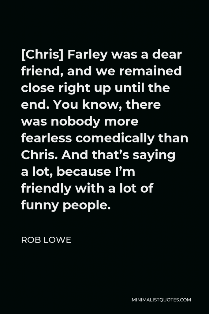Rob Lowe Quote - [Chris] Farley was a dear friend, and we remained close right up until the end. You know, there was nobody more fearless comedically than Chris. And that’s saying a lot, because I’m friendly with a lot of funny people.