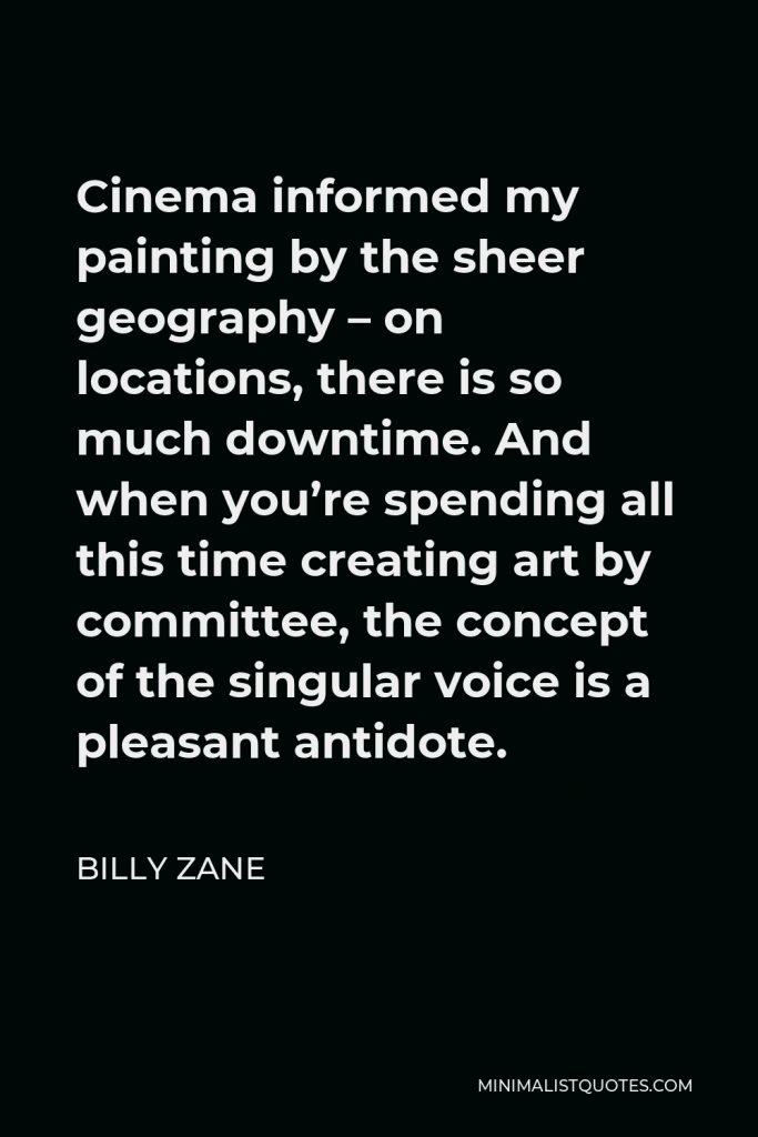 Billy Zane Quote - Cinema informed my painting by the sheer geography – on locations, there is so much downtime. And when you’re spending all this time creating art by committee, the concept of the singular voice is a pleasant antidote.