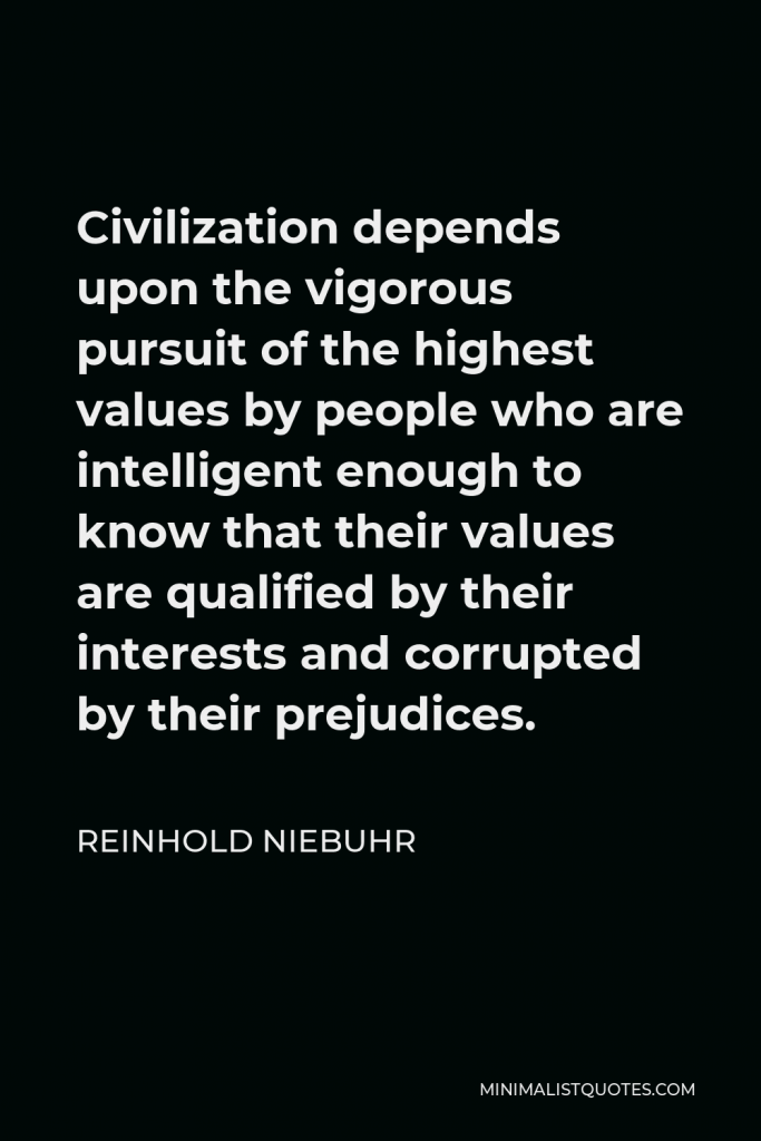Reinhold Niebuhr Quote - Civilization depends upon the vigorous pursuit of the highest values by people who are intelligent enough to know that their values are qualified by their interests and corrupted by their prejudices.