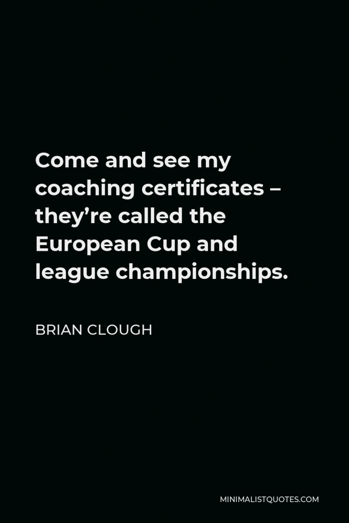 Brian Clough Quote - Come and see my coaching certificates – they’re called the European Cup and league championships.