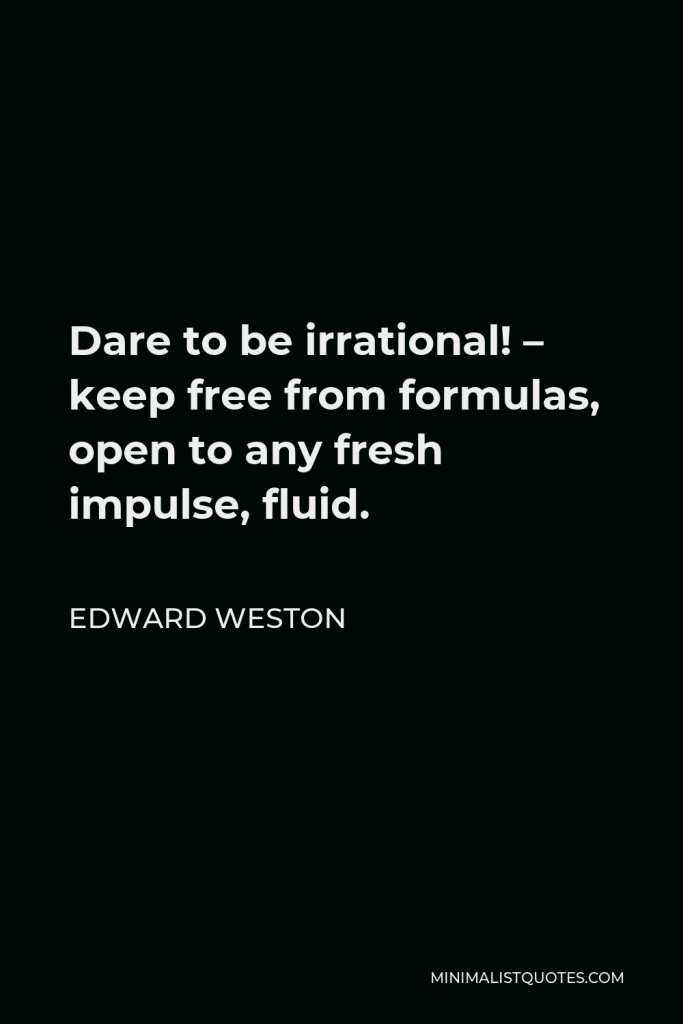 Edward Weston Quote - Dare to be irrational! – keep free from formulas, open to any fresh impulse, fluid.