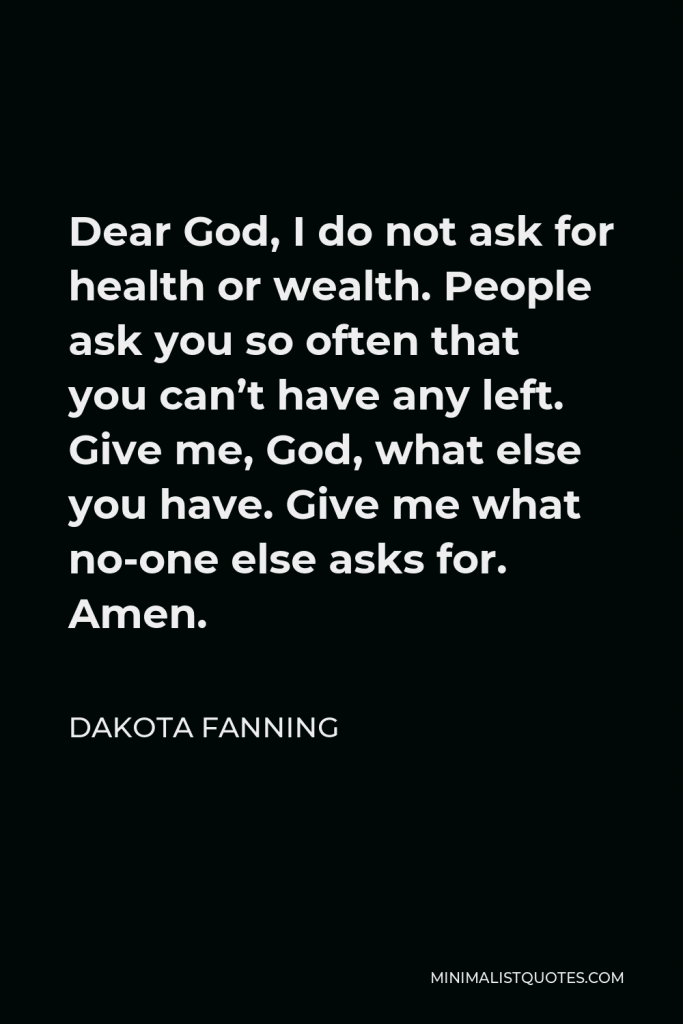 Dakota Fanning Quote - Dear God, I do not ask for health or wealth. People ask you so often that you can’t have any left. Give me, God, what else you have. Give me what no-one else asks for. Amen.