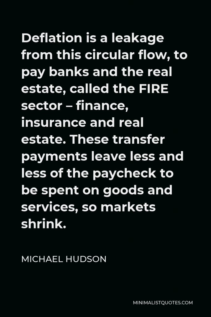 Michael Hudson Quote - Deflation is a leakage from this circular flow, to pay banks and the real estate, called the FIRE sector – finance, insurance and real estate. These transfer payments leave less and less of the paycheck to be spent on goods and services, so markets shrink.