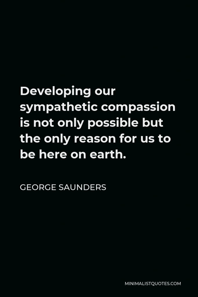 George Saunders Quote - Developing our sympathetic compassion is not only possible but the only reason for us to be here on earth.