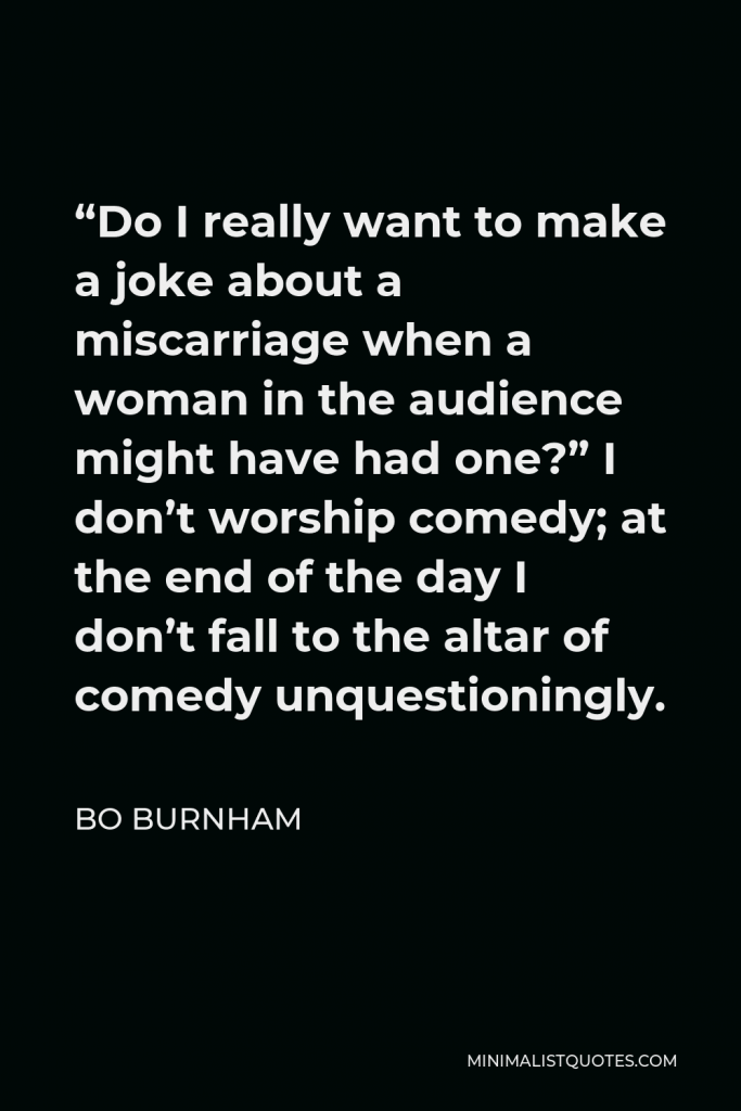 Bo Burnham Quote - “Do I really want to make a joke about a miscarriage when a woman in the audience might have had one?” I don’t worship comedy; at the end of the day I don’t fall to the altar of comedy unquestioningly.