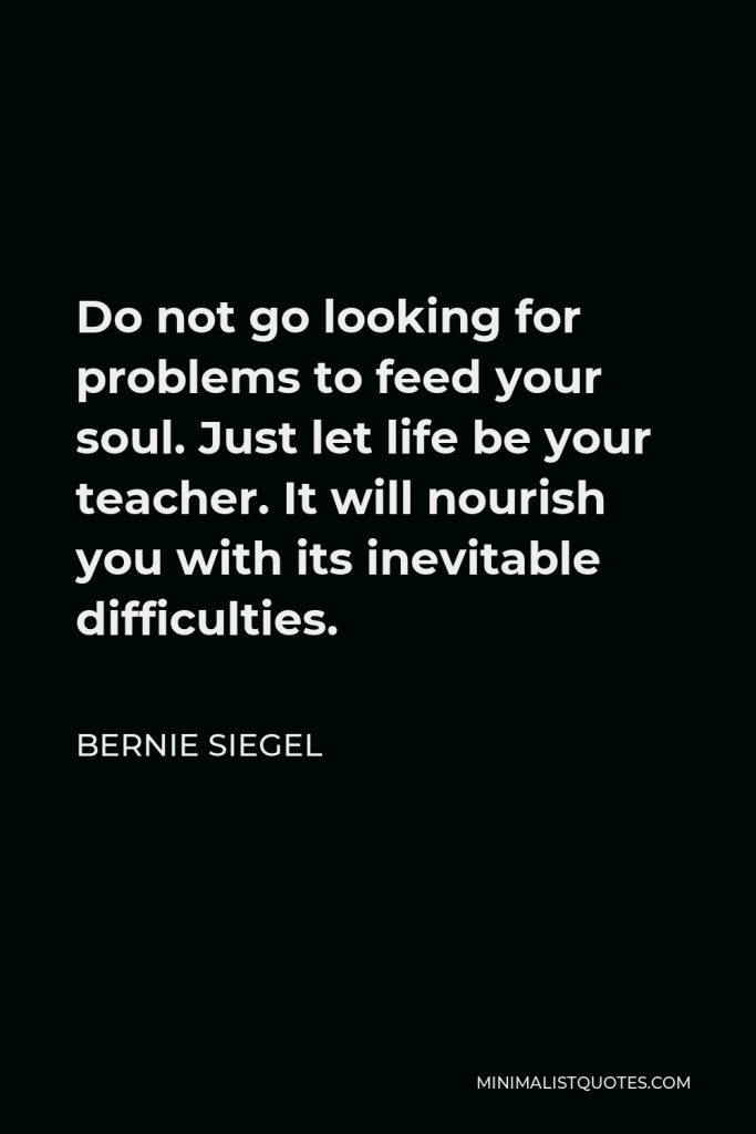 Bernie Siegel Quote - Do not go looking for problems to feed your soul. Just let life be your teacher. It will nourish you with its inevitable difficulties.