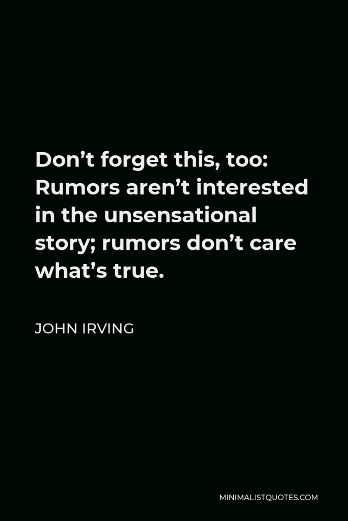John Irving Quote - Don’t forget this, too: Rumors aren’t interested in the unsensational story; rumors don’t care what’s true.