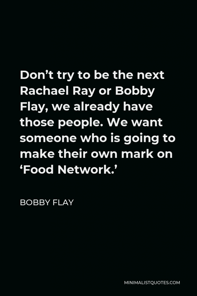 Bobby Flay Quote - Don’t try to be the next Rachael Ray or Bobby Flay, we already have those people. We want someone who is going to make their own mark on ‘Food Network.’