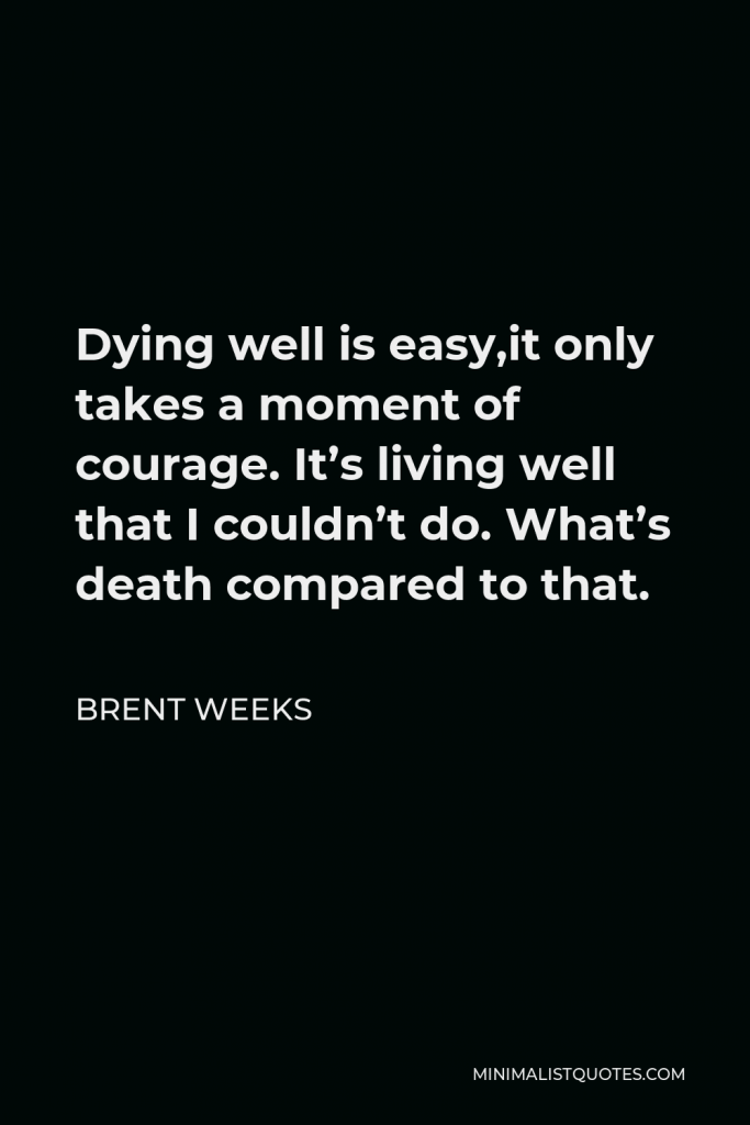 Brent Weeks Quote - Dying well is easy,it only takes a moment of courage. It’s living well that I couldn’t do. What’s death compared to that.