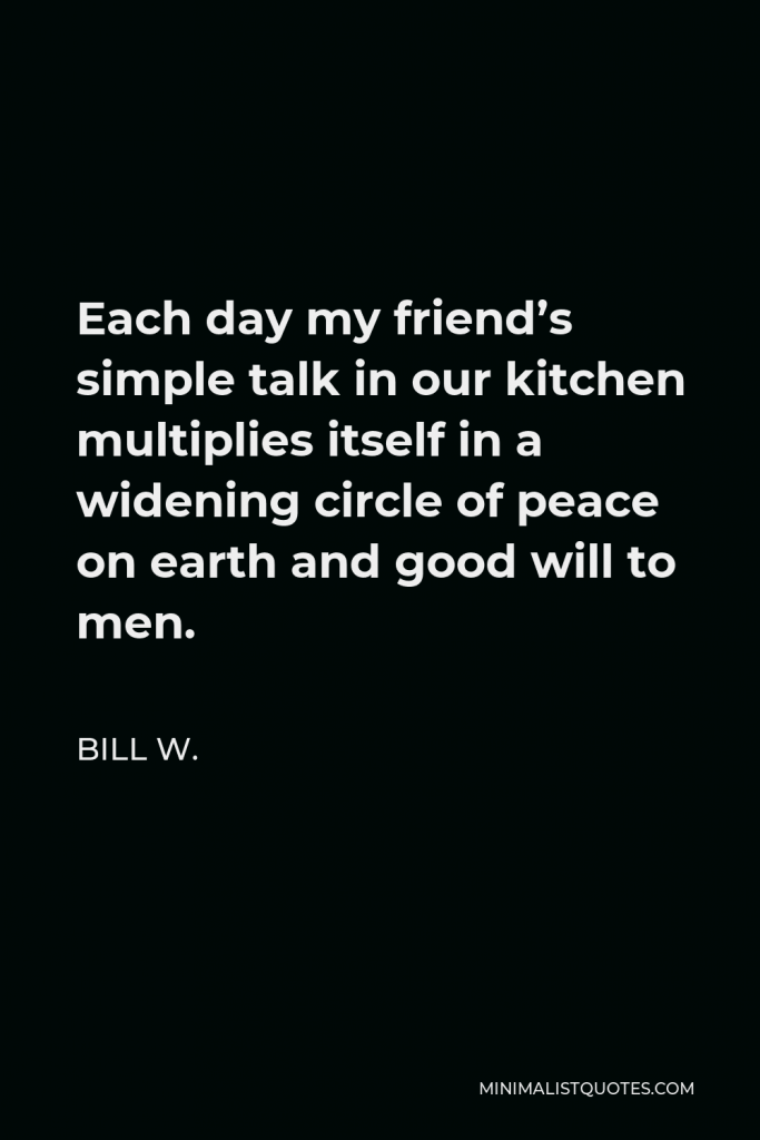 Bill W. Quote - Each day my friend’s simple talk in our kitchen multiplies itself in a widening circle of peace on earth and good will to men.