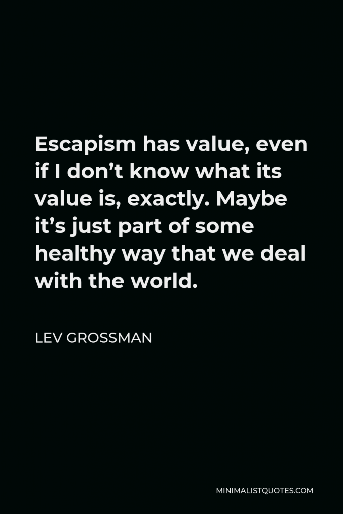 Lev Grossman Quote - Escapism has value, even if I don’t know what its value is, exactly. Maybe it’s just part of some healthy way that we deal with the world.