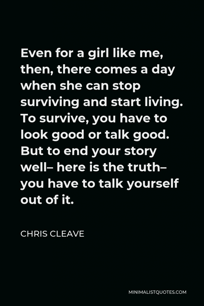 Chris Cleave Quote - Even for a girl like me, then, there comes a day when she can stop surviving and start living. To survive, you have to look good or talk good. But to end your story well– here is the truth– you have to talk yourself out of it.
