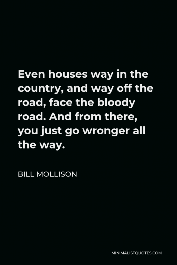 Bill Mollison Quote - Even houses way in the country, and way off the road, face the bloody road. And from there, you just go wronger all the way.
