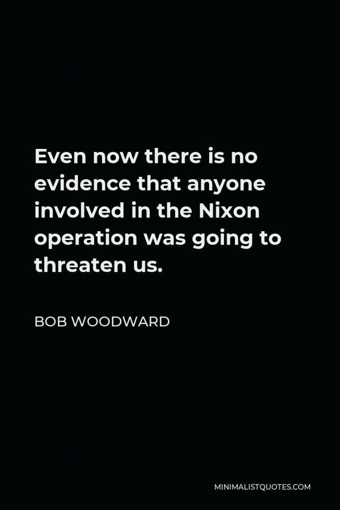 Bob Woodward Quote - Even now there is no evidence that anyone involved in the Nixon operation was going to threaten us.