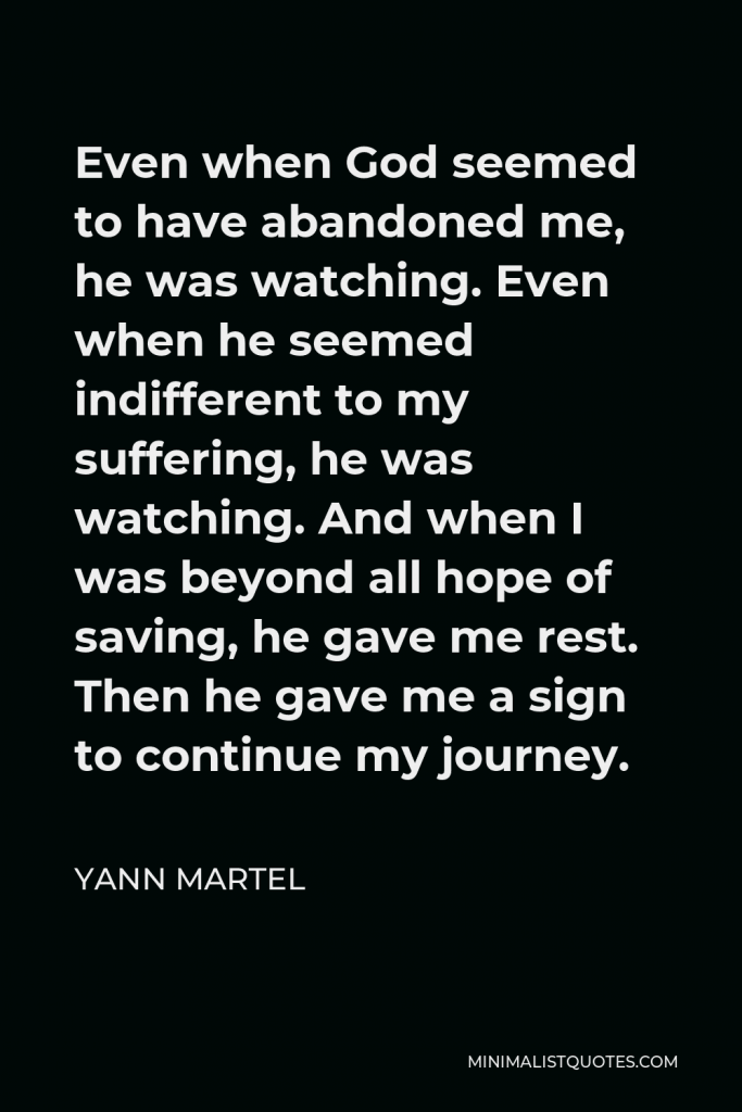 Yann Martel Quote - Even when God seemed to have abandoned me, he was watching. Even when he seemed indifferent to my suffering, he was watching. And when I was beyond all hope of saving, he gave me rest. Then he gave me a sign to continue my journey.