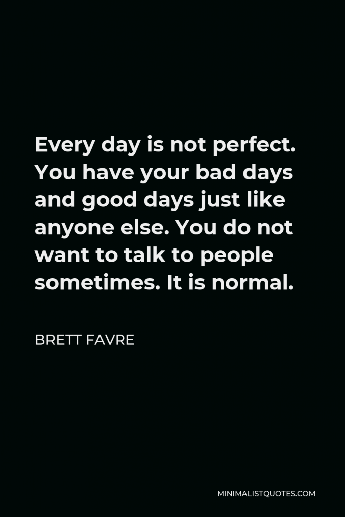 Brett Favre Quote - Every day is not perfect. You have your bad days and good days just like anyone else. You do not want to talk to people sometimes. It is normal.