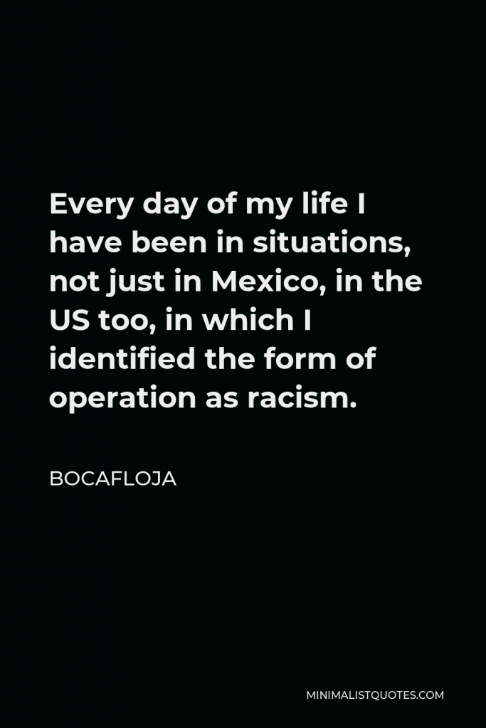 Bocafloja Quote - Every day of my life I have been in situations, not just in Mexico, in the US too, in which I identified the form of operation as racism.