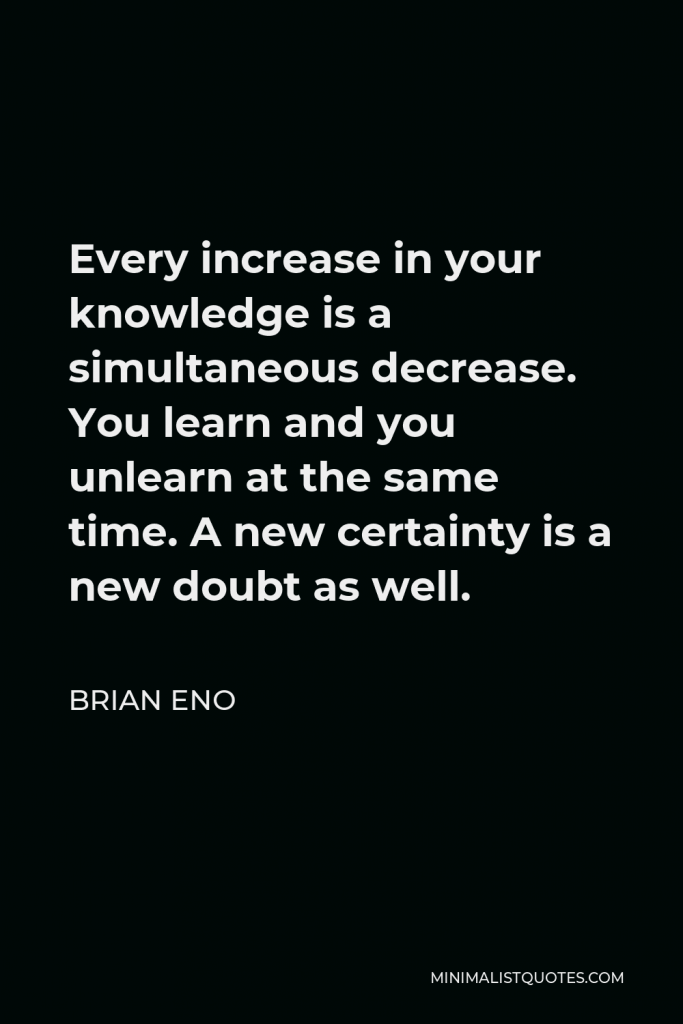 Brian Eno Quote - Every increase in your knowledge is a simultaneous decrease. You learn and you unlearn at the same time. A new certainty is a new doubt as well.