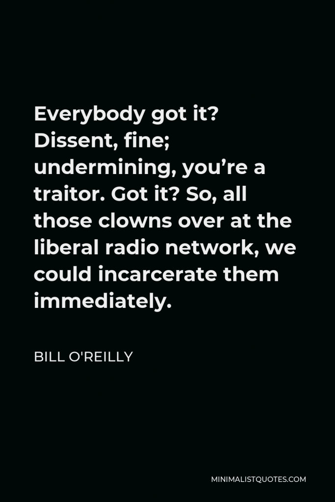 Bill O'Reilly Quote - Everybody got it? Dissent, fine; undermining, you’re a traitor. Got it? So, all those clowns over at the liberal radio network, we could incarcerate them immediately.