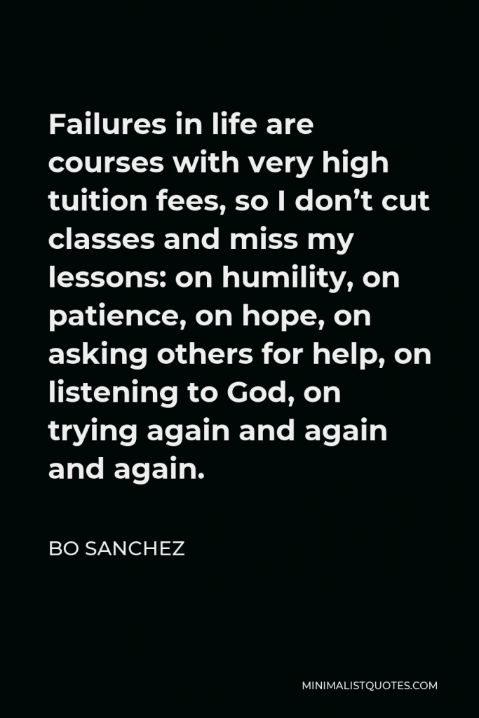 Bo Sanchez Quote - Failures in life are courses with very high tuition fees, so I don’t cut classes and miss my lessons: on humility, on patience, on hope, on asking others for help, on listening to God, on trying again and again and again.