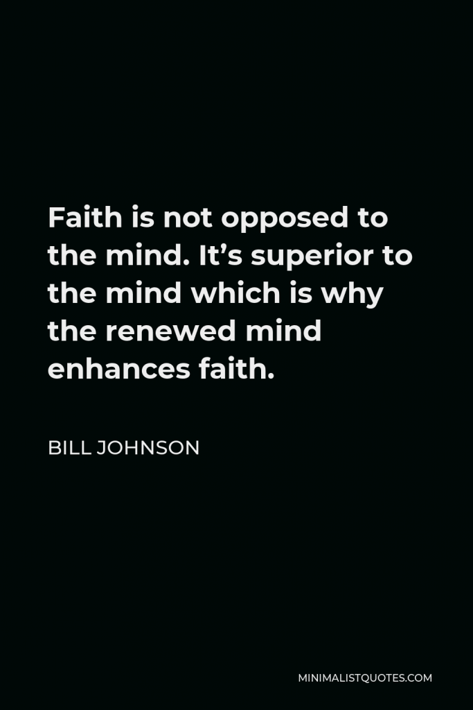 Bill Johnson Quote - Faith is not opposed to the mind. It’s superior to the mind which is why the renewed mind enhances faith.