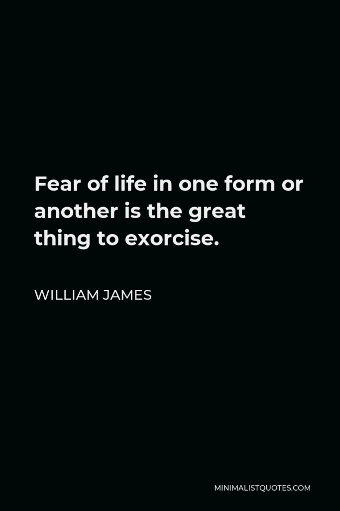 William James Quote - Fear of life in one form or another is the great thing to exorcise.