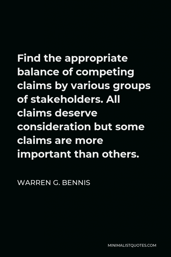 Warren G. Bennis Quote - Find the appropriate balance of competing claims by various groups of stakeholders. All claims deserve consideration but some claims are more important than others.