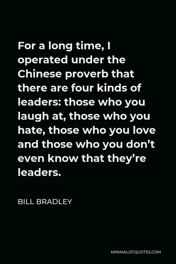Bill Bradley Quote - For a long time, I operated under the Chinese proverb that there are four kinds of leaders: those who you laugh at, those who you hate, those who you love and those who you don’t even know that they’re leaders.