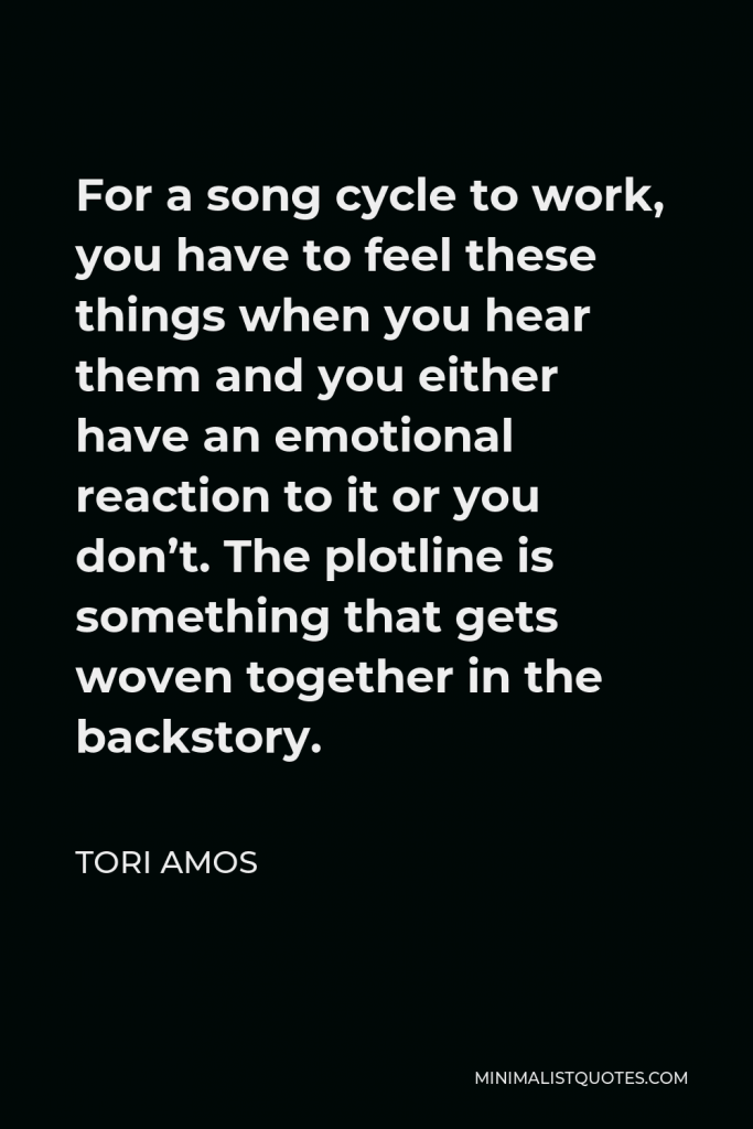 Tori Amos Quote - For a song cycle to work, you have to feel these things when you hear them and you either have an emotional reaction to it or you don’t. The plotline is something that gets woven together in the backstory.