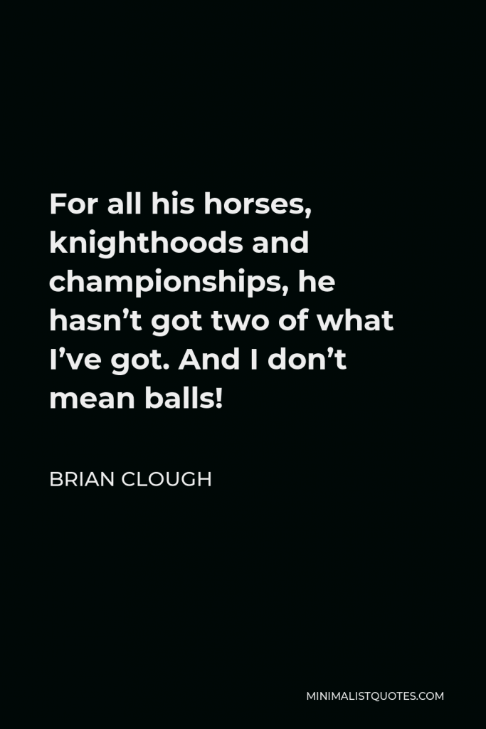 Brian Clough Quote - For all his horses, knighthoods and championships, he hasn’t got two of what I’ve got. And I don’t mean balls!