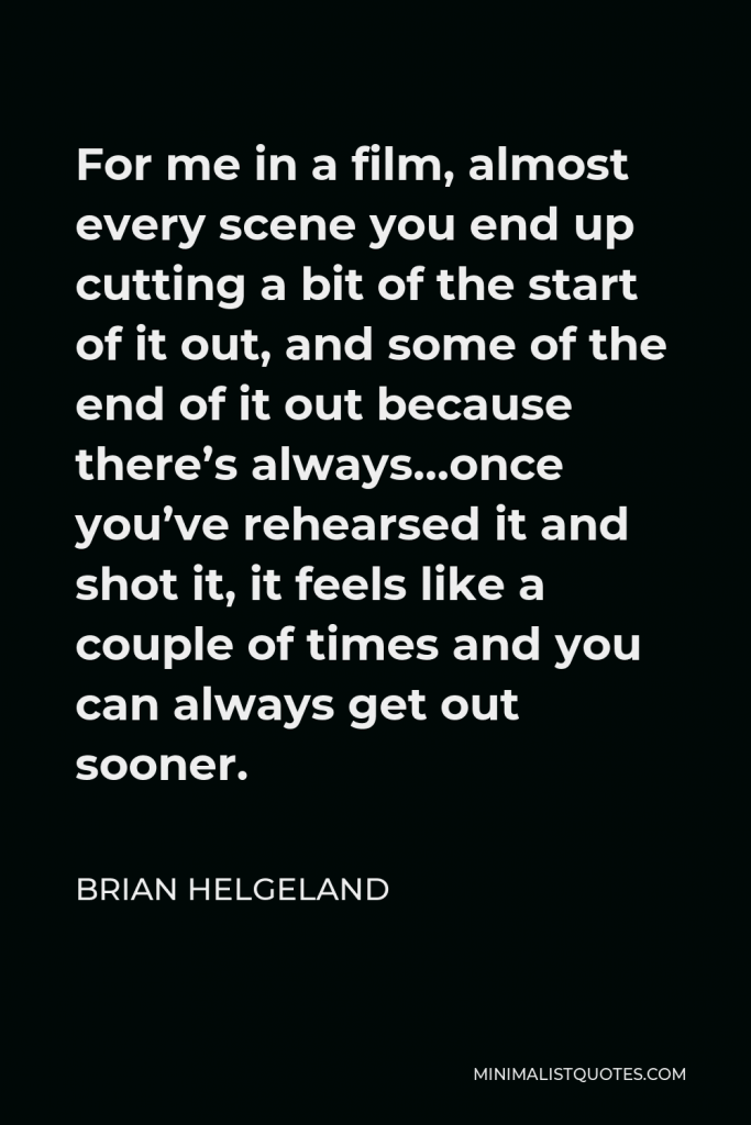 Brian Helgeland Quote - For me in a film, almost every scene you end up cutting a bit of the start of it out, and some of the end of it out because there’s always…once you’ve rehearsed it and shot it, it feels like a couple of times and you can always get out sooner.