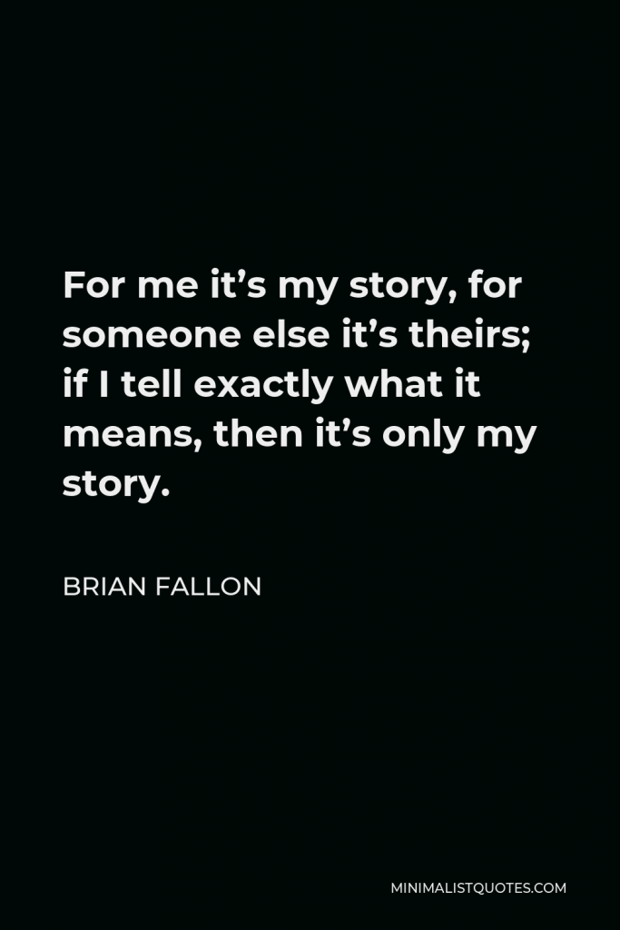 Brian Fallon Quote - For me it’s my story, for someone else it’s theirs; if I tell exactly what it means, then it’s only my story.