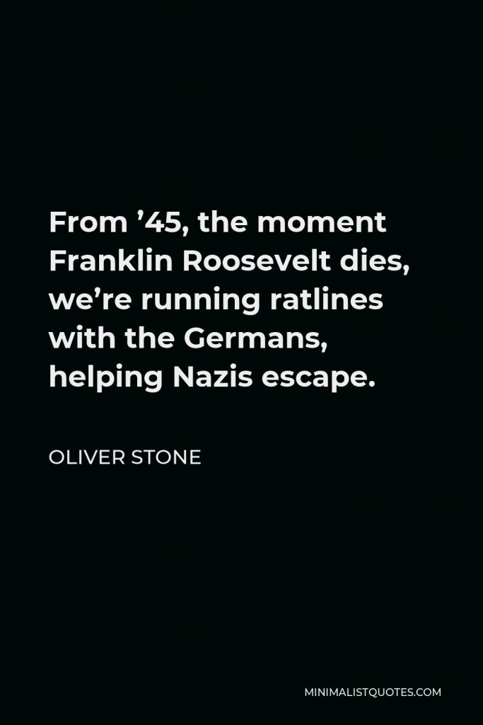 Oliver Stone Quote - From ’45, the moment Franklin Roosevelt dies, we’re running ratlines with the Germans, helping Nazis escape.
