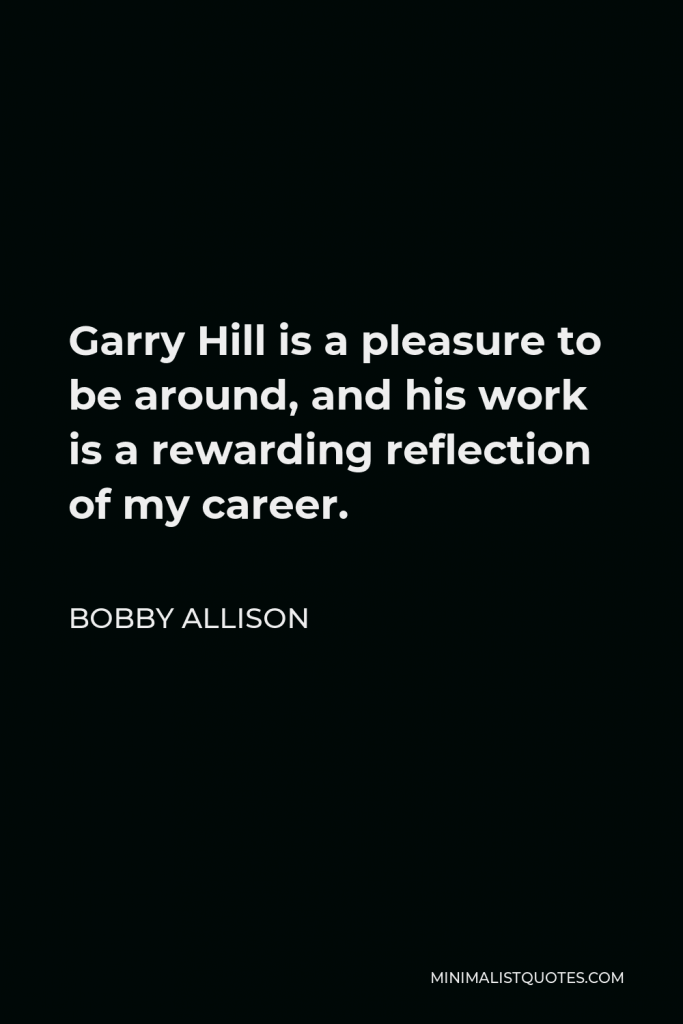 Bobby Allison Quote - Garry Hill is a pleasure to be around, and his work is a rewarding reflection of my career.