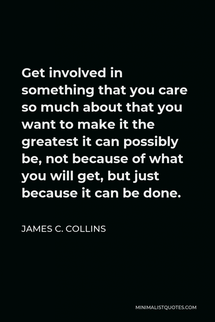 James C. Collins Quote - Get involved in something that you care so much about that you want to make it the greatest it can possibly be, not because of what you will get, but just because it can be done.