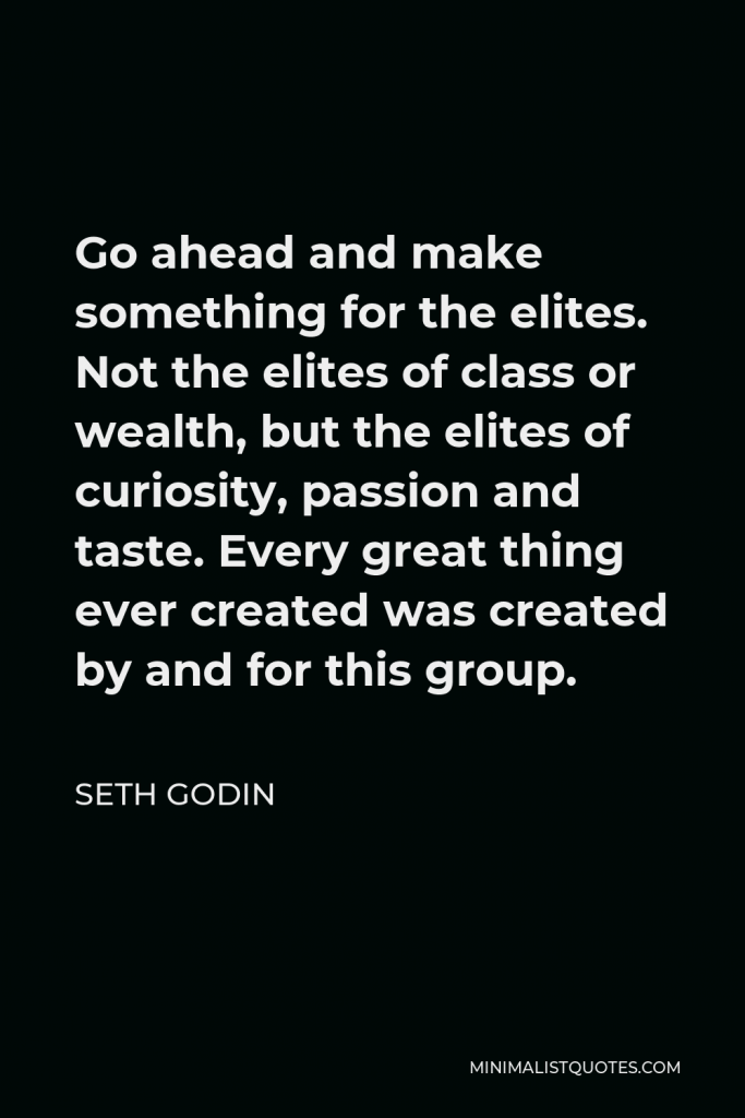 Seth Godin Quote - Go ahead and make something for the elites. Not the elites of class or wealth, but the elites of curiosity, passion and taste. Every great thing ever created was created by and for this group.
