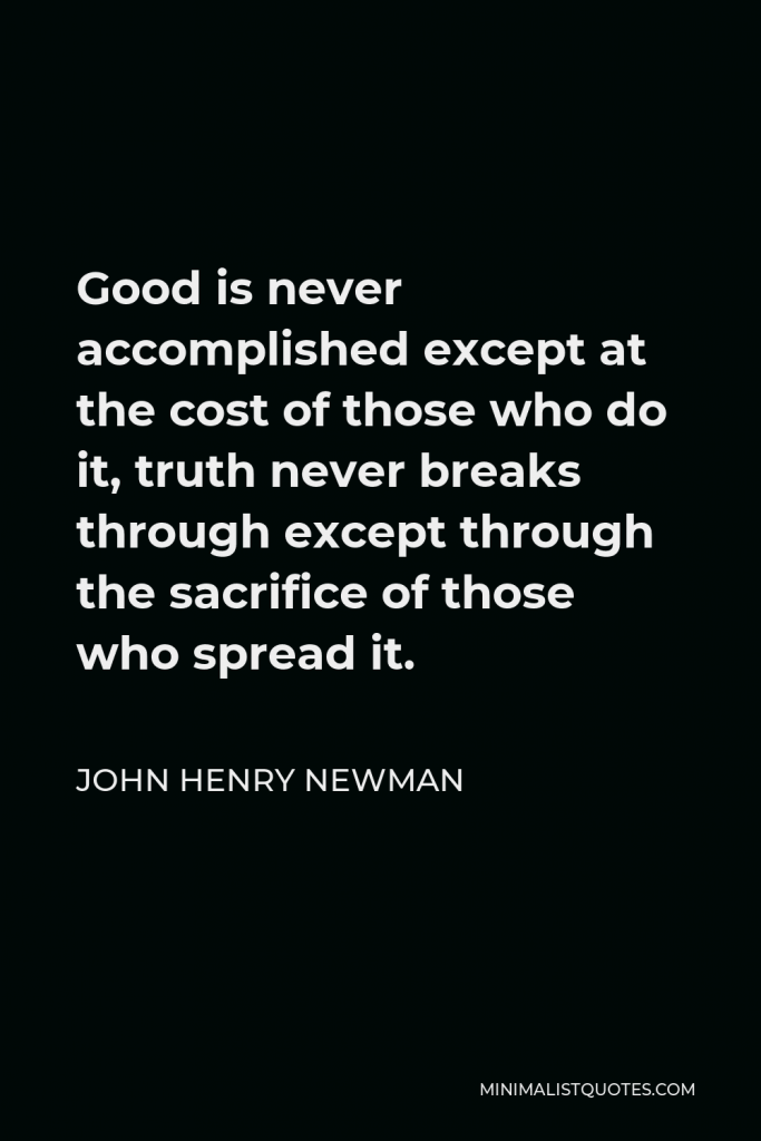 John Henry Newman Quote - Good is never accomplished except at the cost of those who do it, truth never breaks through except through the sacrifice of those who spread it.