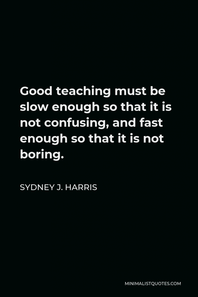 Sydney J. Harris Quote - Good teaching must be slow enough so that it is not confusing, and fast enough so that it is not boring.