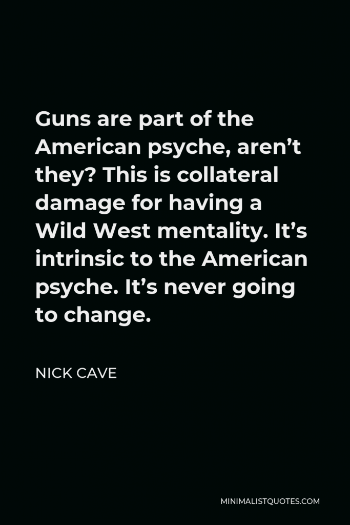 Nick Cave Quote - Guns are part of the American psyche, aren’t they? This is collateral damage for having a Wild West mentality. It’s intrinsic to the American psyche. It’s never going to change.