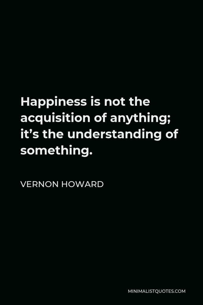 Vernon Howard Quote - Happiness is not the acquisition of anything; it’s the understanding of something.