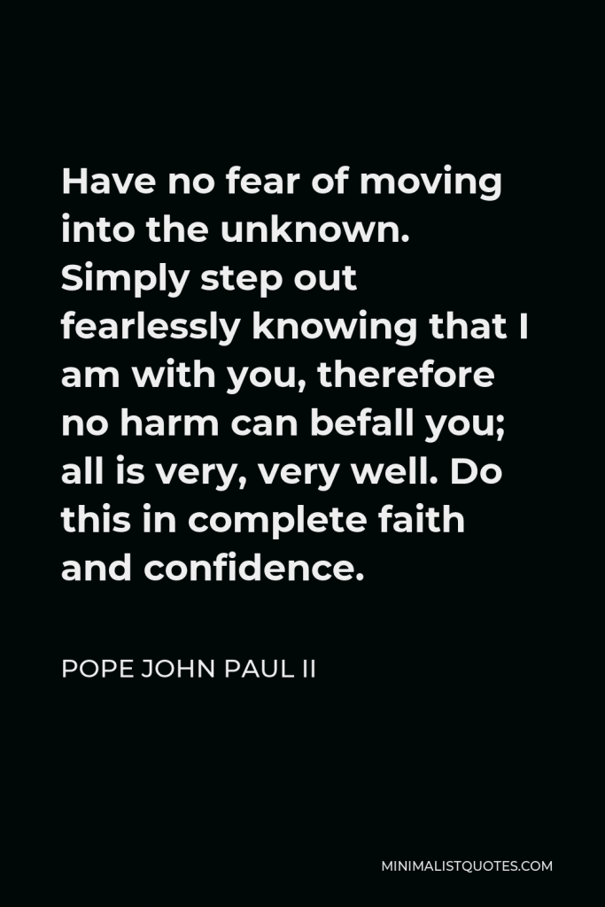 Pope John Paul II Quote - Have no fear of moving into the unknown. Simply step out fearlessly knowing that I am with you, therefore no harm can befall you; all is very, very well. Do this in complete faith and confidence.