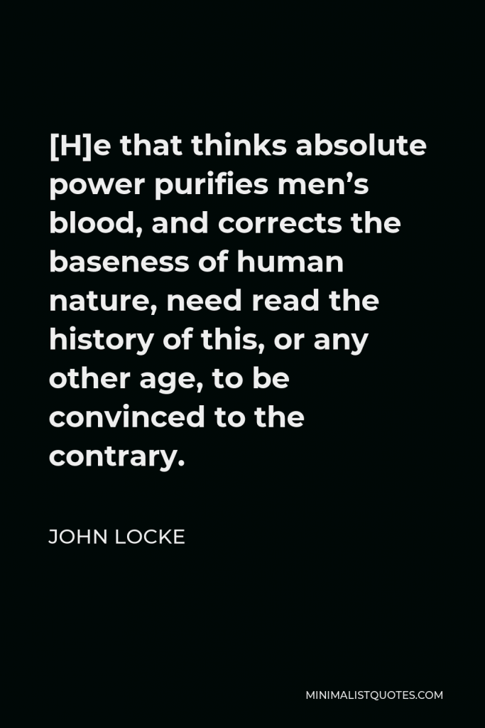 John Locke Quote - [H]e that thinks absolute power purifies men’s blood, and corrects the baseness of human nature, need read the history of this, or any other age, to be convinced to the contrary.