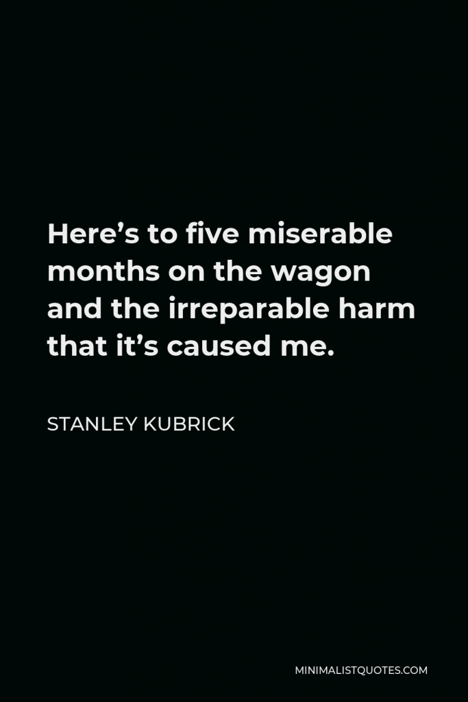 Stanley Kubrick Quote - Here’s to five miserable months on the wagon and the irreparable harm that it’s caused me.