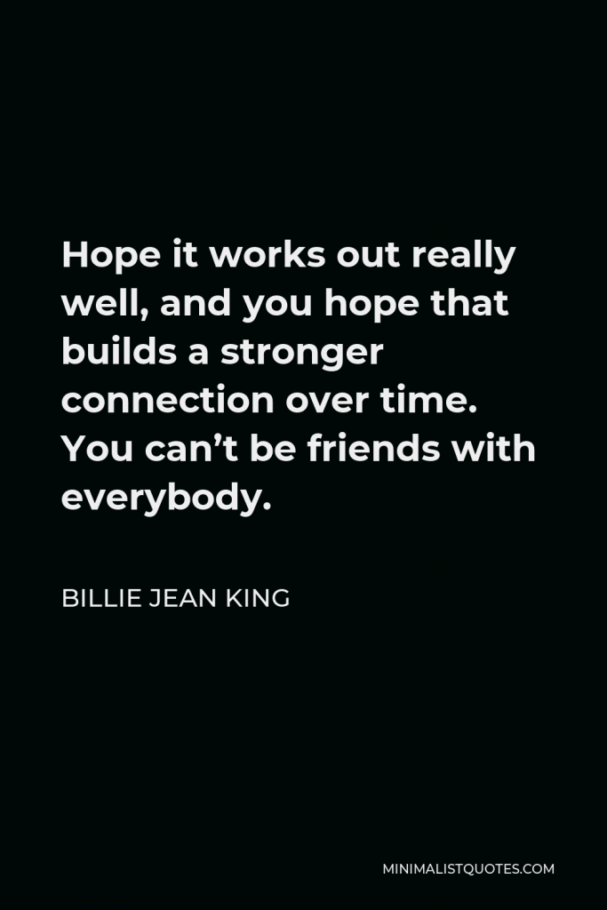 Billie Jean King Quote - Hope it works out really well, and you hope that builds a stronger connection over time. You can’t be friends with everybody.