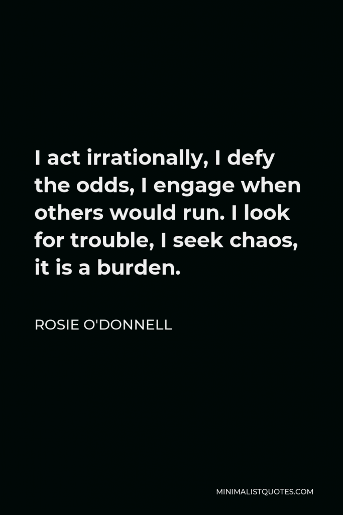 Rosie O'Donnell Quote - I act irrationally, I defy the odds, I engage when others would run. I look for trouble, I seek chaos, it is a burden.
