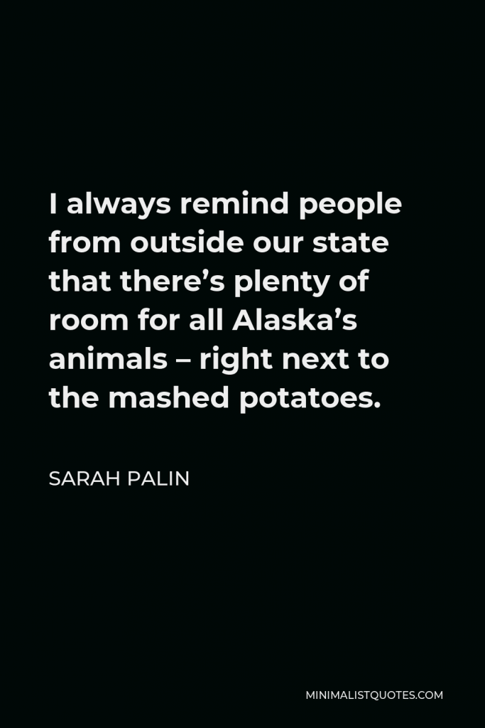 Sarah Palin Quote - I always remind people from outside our state that there’s plenty of room for all Alaska’s animals – right next to the mashed potatoes.