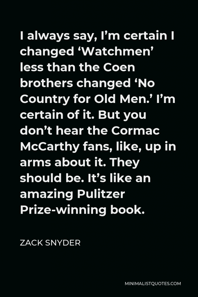 Zack Snyder Quote - I always say, I’m certain I changed ‘Watchmen’ less than the Coen brothers changed ‘No Country for Old Men.’ I’m certain of it. But you don’t hear the Cormac McCarthy fans, like, up in arms about it. They should be. It’s like an amazing Pulitzer Prize-winning book.