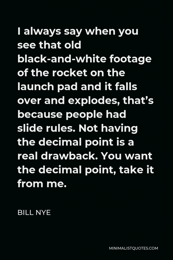 Bill Nye Quote - I always say when you see that old black-and-white footage of the rocket on the launch pad and it falls over and explodes, that’s because people had slide rules. Not having the decimal point is a real drawback. You want the decimal point, take it from me.